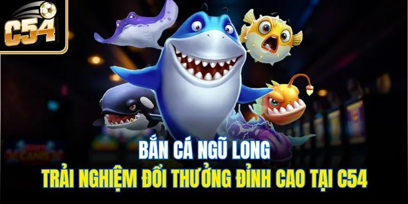 Bắn Cá Ngũ Long - Trải Nghiệm Đổi Thưởng Đỉnh Cao Tại C54